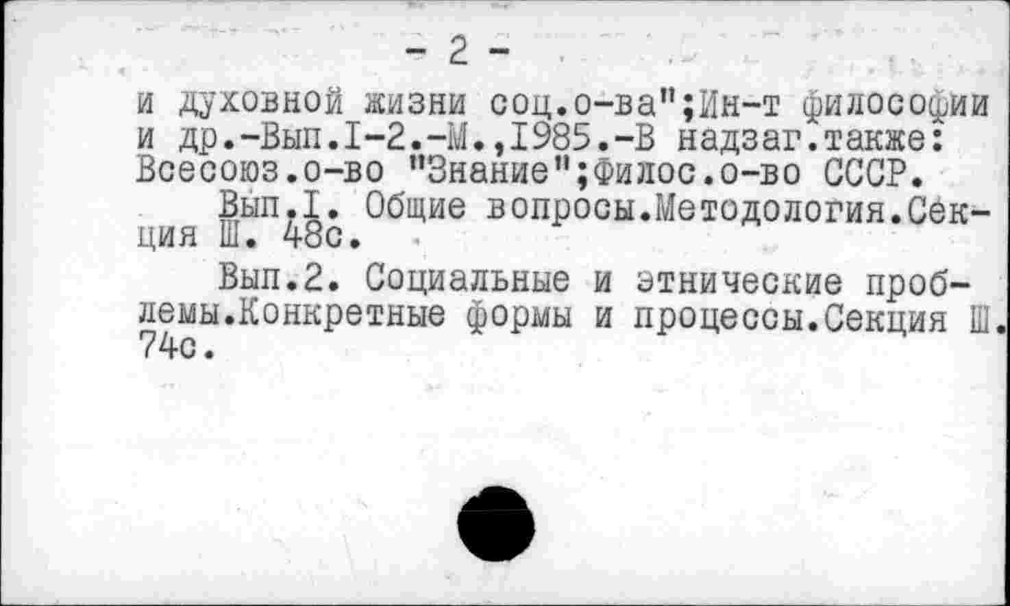 ﻿- 2 - •
и духовной жизни соц.о-ва";Ин-т философии и др.-Вып.1-2.-М.,1985.-В надзаг.также: Всесоюз.о-во ’’Знание”;Филос.о-во СССР.
Вып.1. Общие вопросы.Методология.Секция Ш. 48с.
Вып.2. Социальные и этнические проблемы.Конкретные формы и процессы.Секция Ш 74с.